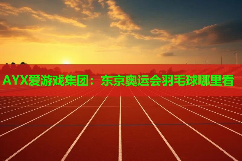 AYX爱游戏集团：东京奥运会羽毛球哪里看